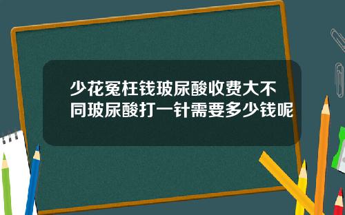 少花冤枉钱玻尿酸收费大不同玻尿酸打一针需要多少钱呢