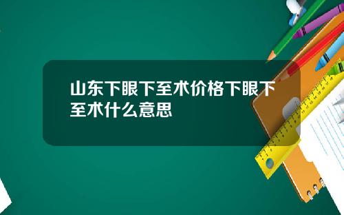 山东下眼下至术价格下眼下至术什么意思