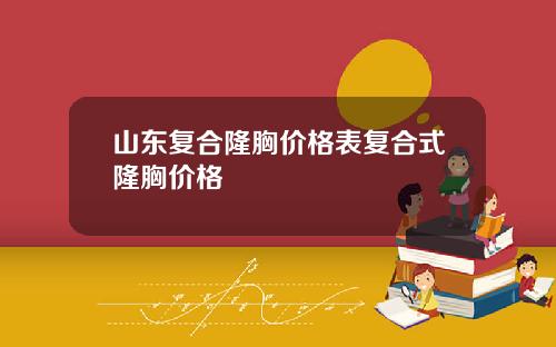 山东复合隆胸价格表复合式隆胸价格