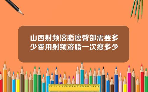 山西射频溶脂瘦臀部需要多少费用射频溶脂一次瘦多少