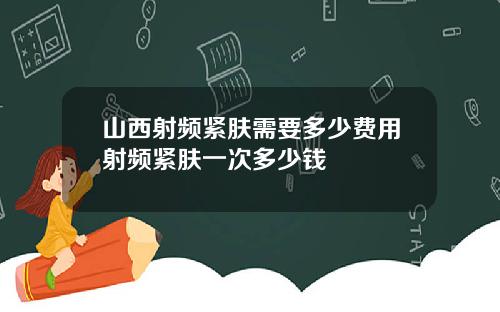 山西射频紧肤需要多少费用射频紧肤一次多少钱
