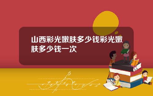 山西彩光嫩肤多少钱彩光嫩肤多少钱一次