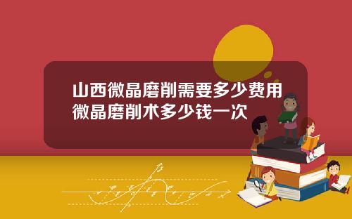 山西微晶磨削需要多少费用微晶磨削术多少钱一次
