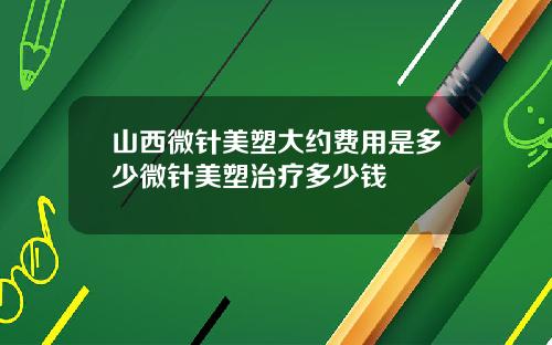 山西微针美塑大约费用是多少微针美塑治疗多少钱