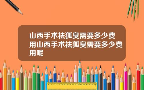 山西手术祛狐臭需要多少费用山西手术祛狐臭需要多少费用呢