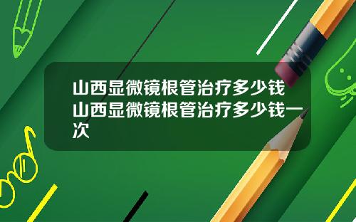 山西显微镜根管治疗多少钱山西显微镜根管治疗多少钱一次