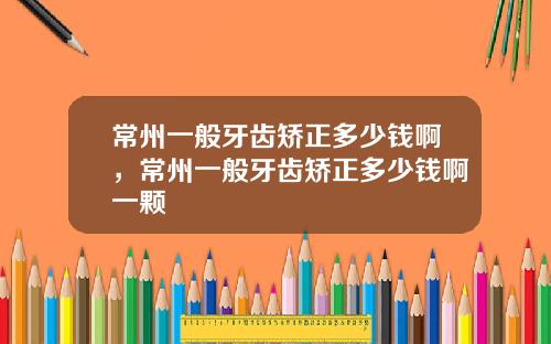 常州一般牙齿矫正多少钱啊，常州一般牙齿矫正多少钱啊一颗