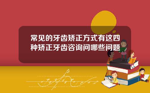 常见的牙齿矫正方式有这四种矫正牙齿咨询问哪些问题