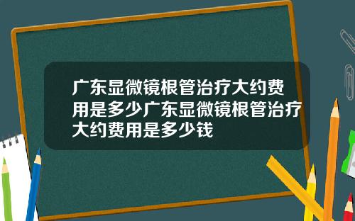 广东显微镜根管治疗大约费用是多少广东显微镜根管治疗大约费用是多少钱