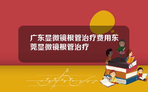 广东显微镜根管治疗费用东莞显微镜根管治疗