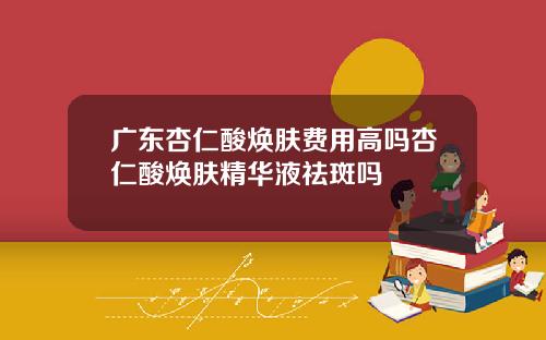 广东杏仁酸焕肤费用高吗杏仁酸焕肤精华液祛斑吗