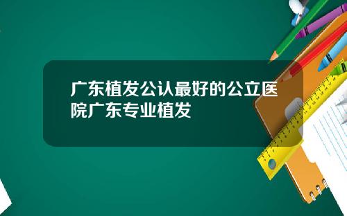 广东植发公认最好的公立医院广东专业植发