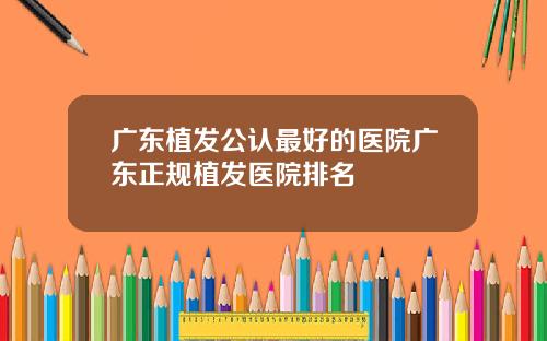 广东植发公认最好的医院广东正规植发医院排名