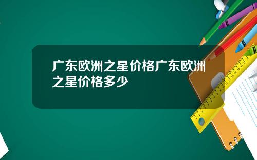 广东欧洲之星价格广东欧洲之星价格多少