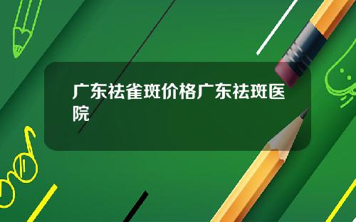 广东祛雀斑价格广东祛斑医院