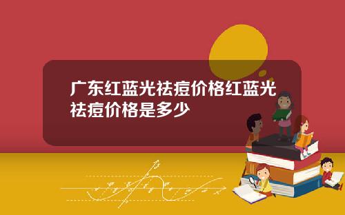 广东红蓝光祛痘价格红蓝光祛痘价格是多少