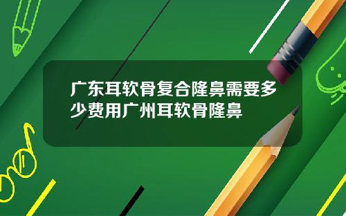 广东耳软骨复合隆鼻需要多少费用广州耳软骨隆鼻