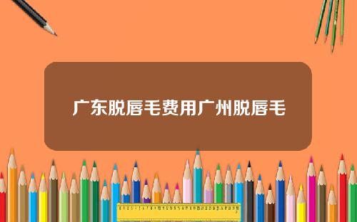 广东脱唇毛费用广州脱唇毛