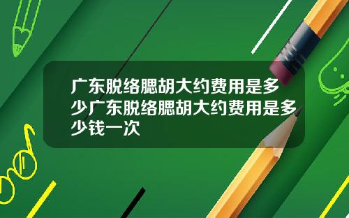 广东脱络腮胡大约费用是多少广东脱络腮胡大约费用是多少钱一次