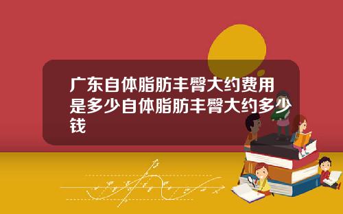 广东自体脂肪丰臀大约费用是多少自体脂肪丰臀大约多少钱