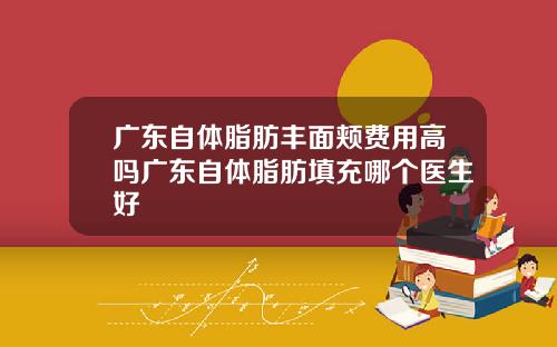 广东自体脂肪丰面颊费用高吗广东自体脂肪填充哪个医生好