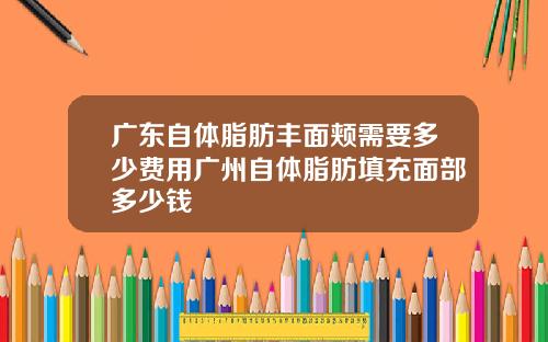 广东自体脂肪丰面颊需要多少费用广州自体脂肪填充面部多少钱