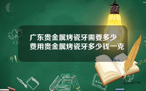 广东贵金属烤瓷牙需要多少费用贵金属烤瓷牙多少钱一克