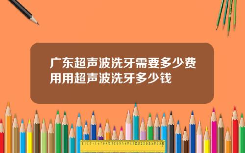广东超声波洗牙需要多少费用用超声波洗牙多少钱