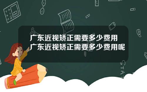 广东近视矫正需要多少费用广东近视矫正需要多少费用呢