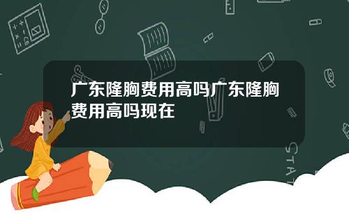 广东隆胸费用高吗广东隆胸费用高吗现在