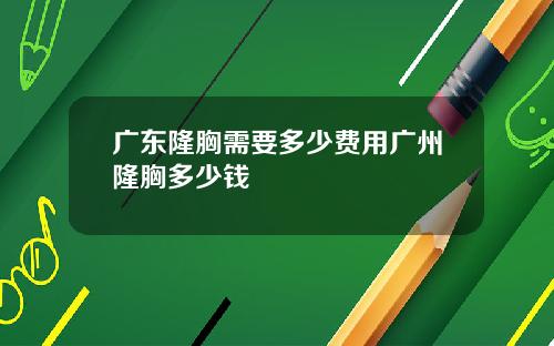 广东隆胸需要多少费用广州隆胸多少钱