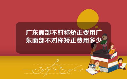 广东面部不对称矫正费用广东面部不对称矫正费用多少