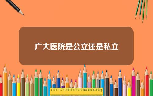 广大医院是公立还是私立 广大医院是公立还是私立