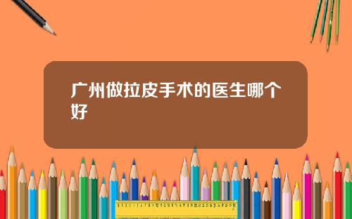 广州做拉皮手术的医生哪个好 广州做拉皮手术的医生哪个好