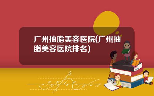 广州抽脂美容医院(广州抽脂美容医院排名)