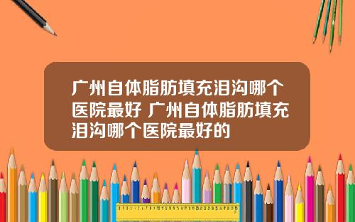 广州自体脂肪填充泪沟哪个医院最好 广州自体脂肪填充泪沟哪个医院最好的