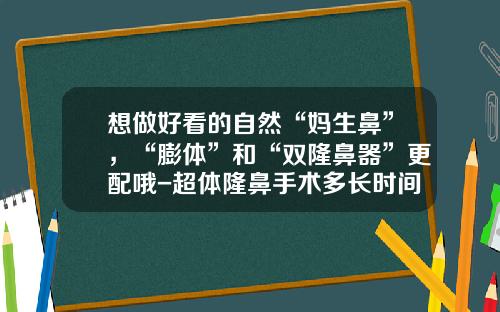 想做好看的自然“妈生鼻”，“膨体”和“双隆鼻器”更配哦-超体隆鼻手术多长时间