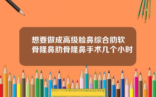 想要做成高级脸鼻综合肋软骨隆鼻肋骨隆鼻手术几个小时