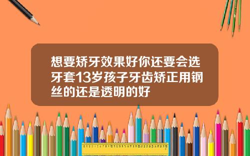 想要矫牙效果好你还要会选牙套13岁孩子牙齿矫正用钢丝的还是透明的好