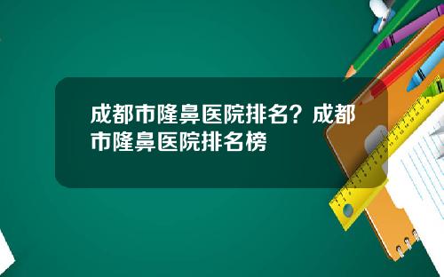成都市隆鼻医院排名？成都市隆鼻医院排名榜