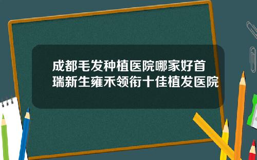 成都毛发种植医院哪家好首瑞新生雍禾领衔十佳植发医院