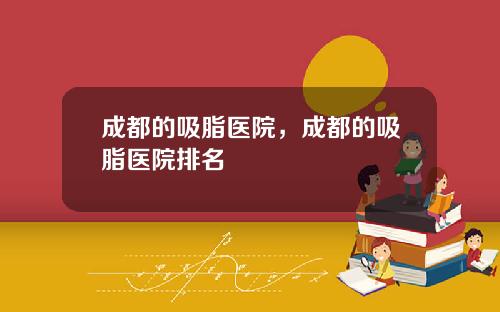 成都的吸脂医院，成都的吸脂医院排名