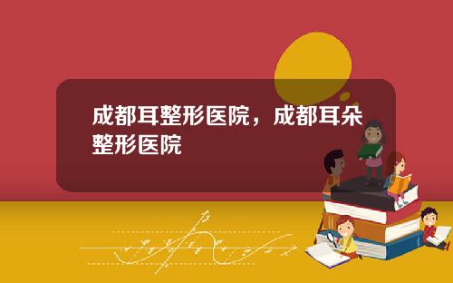 成都耳整形医院，成都耳朵整形医院