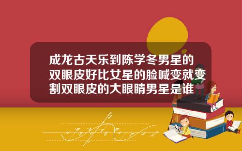 成龙古天乐到陈学冬男星的双眼皮好比女星的脸喊变就变割双眼皮的大眼睛男星是谁