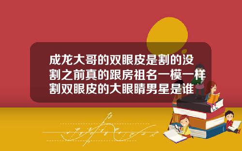 成龙大哥的双眼皮是割的没割之前真的跟房祖名一模一样割双眼皮的大眼睛男星是谁