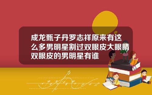 成龙甄子丹罗志祥原来有这么多男明星割过双眼皮大眼睛双眼皮的男明星有谁
