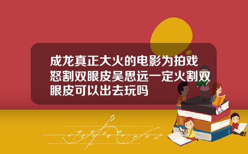 成龙真正大火的电影为拍戏怒割双眼皮吴思远一定火割双眼皮可以出去玩吗