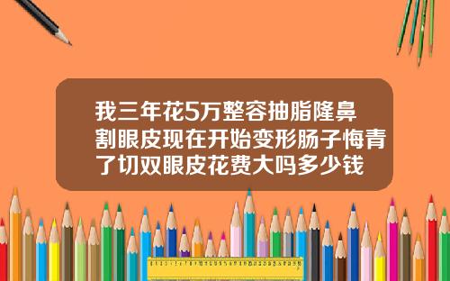我三年花5万整容抽脂隆鼻割眼皮现在开始变形肠子悔青了切双眼皮花费大吗多少钱