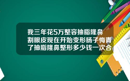 我三年花5万整容抽脂隆鼻割眼皮现在开始变形肠子悔青了抽脂隆鼻整形多少钱一次合适