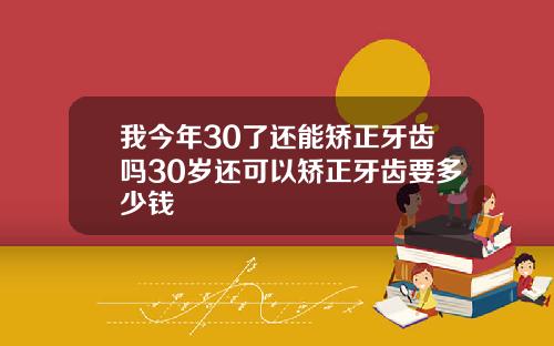 我今年30了还能矫正牙齿吗30岁还可以矫正牙齿要多少钱